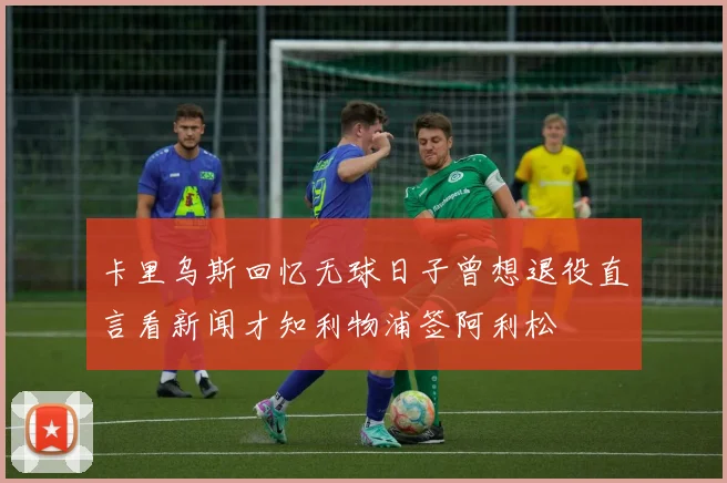 卡里乌斯回忆无球日子曾想退役直言看新闻才知利物浦签阿利松