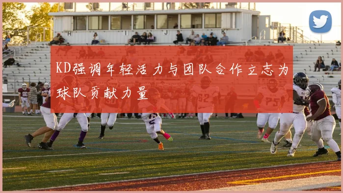 KD强调年轻活力与团队合作立志为球队贡献力量
