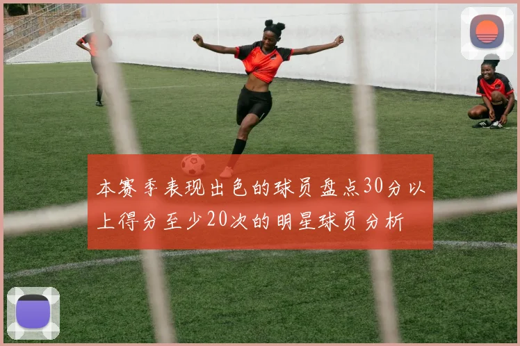 本赛季表现出色的球员盘点30分以上得分至少20次的明星球员分析