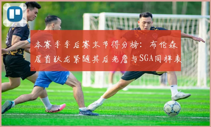 本赛季季后赛末节得分榜：布伦森居首狄龙紧随其后老詹与SGA同样表现出色