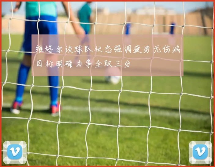 维塔尔谈球队状态强调疲劳无伤病目标明确力争全取三分