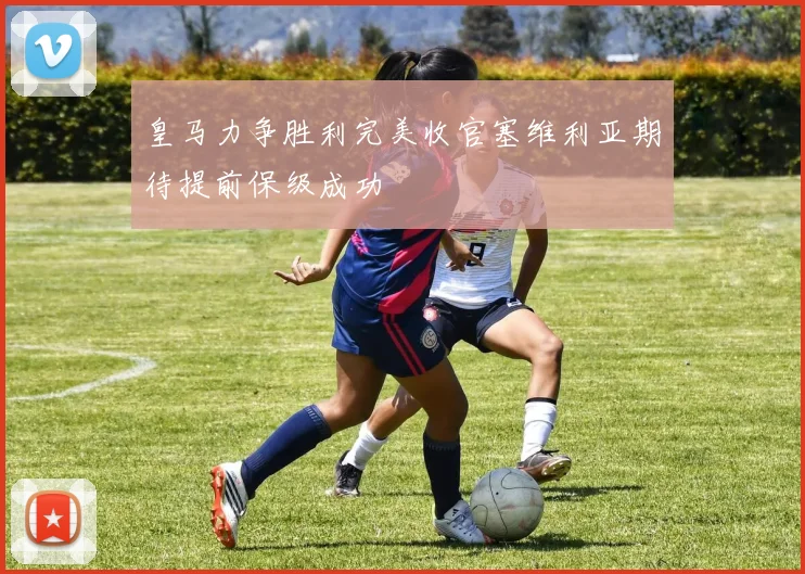 皇马力争胜利完美收官塞维利亚期待提前保级成功