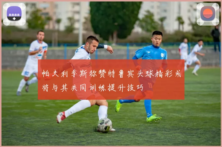 帕夫利季斯称赞特鲁宾头球精彩或将与其共同训练提升技巧