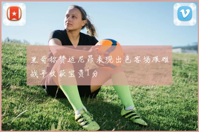 里奇称赞迈尼昂表现出色客场艰难战平收获宝贵1分