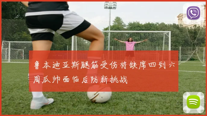 鲁本迪亚斯腿筋受伤将缺席四到六周瓜帅面临后防新挑战