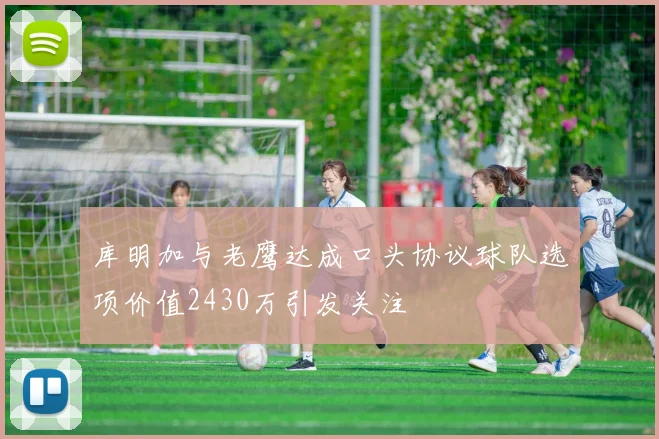 库明加与老鹰达成口头协议球队选项价值2430万引发关注