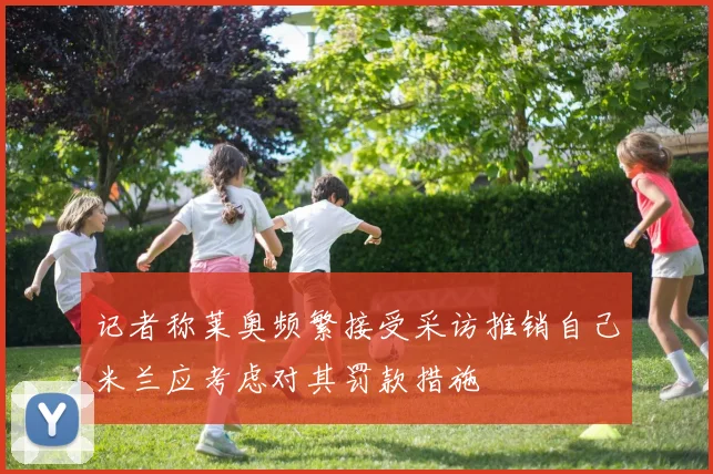 记者称莱奥频繁接受采访推销自己米兰应考虑对其罚款措施