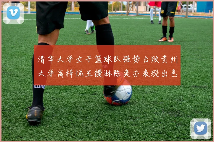 清华大学女子篮球队强势击败贵州大学高梓悦王镘淋陈奕亦表现出色贡献显著
